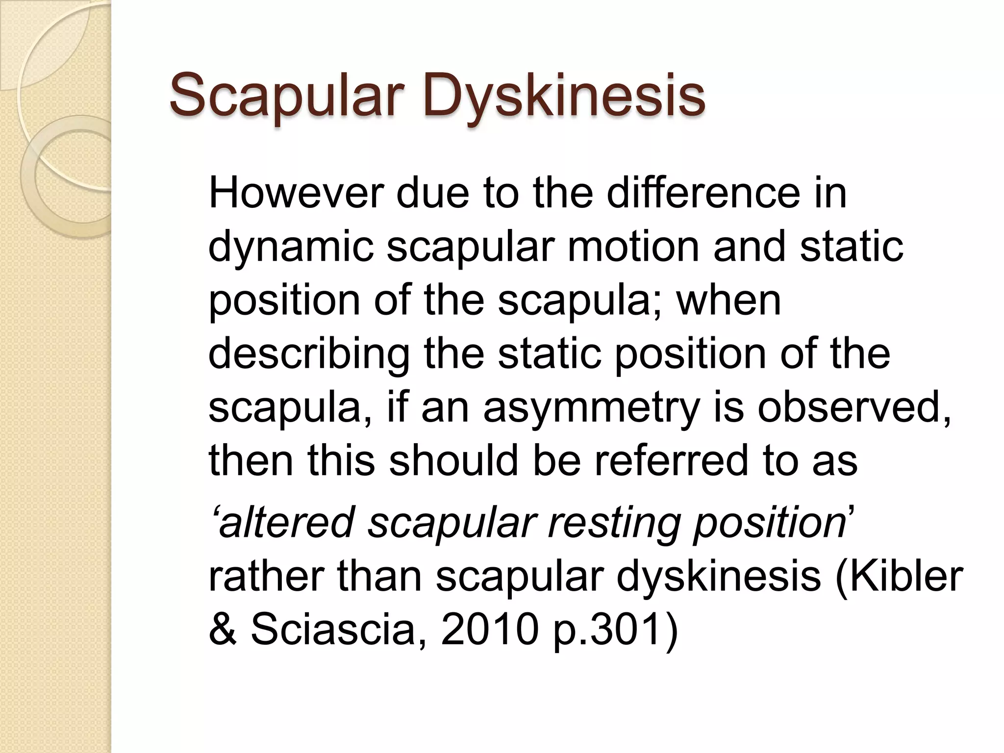 Scapular Dyskinesis
However due to the difference in
dynamic scapular motion and static
position of the scapula; when
describing the static position of the
scapula, if an asymmetry is observed,
then this should be referred to as
‘altered scapular resting position’
rather than scapular dyskinesis (Kibler
& Sciascia, 2010 p.301)
 