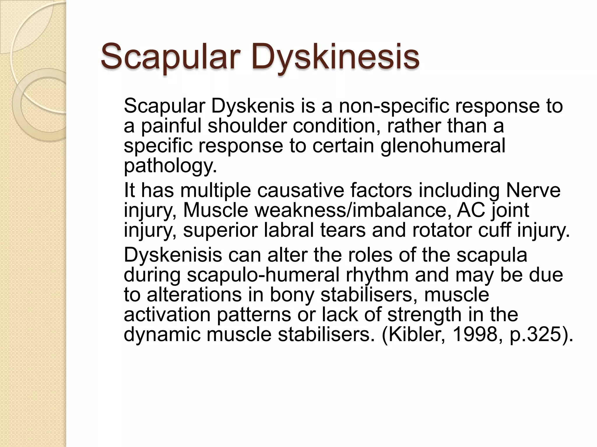 Scapular Dyskinesis
Scapular Dyskenis is a non-specific response to
a painful shoulder condition, rather than a
specific response to certain glenohumeral
pathology.
It has multiple causative factors including Nerve
injury, Muscle weakness/imbalance, AC joint
injury, superior labral tears and rotator cuff injury.
Dyskenisis can alter the roles of the scapula
during scapulo-humeral rhythm and may be due
to alterations in bony stabilisers, muscle
activation patterns or lack of strength in the
dynamic muscle stabilisers. (Kibler, 1998, p.325).
 