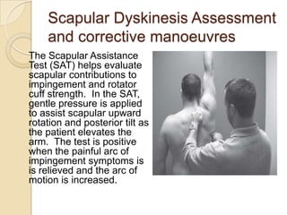 Scapular Dyskinesis Assessment
and corrective manoeuvres
The Scapular Assistance
Test (SAT) helps evaluate
scapular contributions to
impingement and rotator
cuff strength. In the SAT,
gentle pressure is applied
to assist scapular upward
rotation and posterior tilt as
the patient elevates the
arm. The test is positive
when the painful arc of
impingement symptoms is
is relieved and the arc of
motion is increased.
 