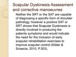 Scapular Dyskinesis Assessment
and corrective manoeuvres
Neither the SRT or the SAT are capable
of diagnosing a specific form of shoulder
pathology, however a positive SAT or
SRT shows that Scapular Dyskinesis is
directly involved in producing the
patients symptoms and would indicate
the need for the inclusion of early
scapular rehabilitation exercises to
improve scapular control (Kibler &
Sciascia, 2010, P.303).
 