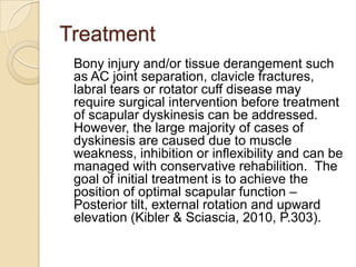 Treatment
Bony injury and/or tissue derangement such
as AC joint separation, clavicle fractures,
labral tears or rotator cuff disease may
require surgical intervention before treatment
of scapular dyskinesis can be addressed.
However, the large majority of cases of
dyskinesis are caused due to muscle
weakness, inhibition or inflexibility and can be
managed with conservative rehabilition. The
goal of initial treatment is to achieve the
position of optimal scapular function –
Posterior tilt, external rotation and upward
elevation (Kibler & Sciascia, 2010, P.303).
 