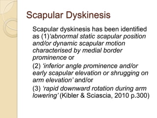 Scapular Dyskinesis
Scapular dyskinesis has been identified
as (1)‘abnormal static scapular position
and/or dynamic scapular motion
characterised by medial border
prominence or
(2) ‘inferior angle prominence and/or
early scapular elevation or shrugging on
arm elevation’ and/or
(3) ‘rapid downward rotation during arm
lowering’ (Kibler & Sciascia, 2010 p.300)
 