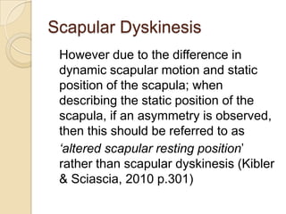 Scapular Dyskinesis
However due to the difference in
dynamic scapular motion and static
position of the scapula; when
describing the static position of the
scapula, if an asymmetry is observed,
then this should be referred to as
‘altered scapular resting position’
rather than scapular dyskinesis (Kibler
& Sciascia, 2010 p.301)
 