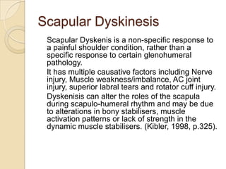 Scapular Dyskinesis
Scapular Dyskenis is a non-specific response to
a painful shoulder condition, rather than a
specific response to certain glenohumeral
pathology.
It has multiple causative factors including Nerve
injury, Muscle weakness/imbalance, AC joint
injury, superior labral tears and rotator cuff injury.
Dyskenisis can alter the roles of the scapula
during scapulo-humeral rhythm and may be due
to alterations in bony stabilisers, muscle
activation patterns or lack of strength in the
dynamic muscle stabilisers. (Kibler, 1998, p.325).
 