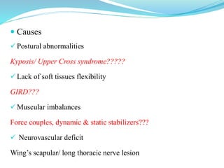  Causes
 Postural abnormalities
Kyposis/ Upper Cross syndrome?????
 Lack of soft tissues flexibility
GIRD???
 Muscular imbalances
Force couples, dynamic & static stabilizers???
 Neurovascular deficit
Wing’s scapular/ long thoracic nerve lesion
 