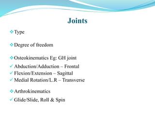 Type
Degree of freedom
Osteokinematics Eg: GH joint
 Abduction/Adduction – Frontal
 Flexion/Extension – Sagittal
 Medial Rotation/L.R – Transverse
Arthrokinematics
 Glide/Slide, Roll & Spin
Joints
 
