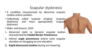 Scapular dyskinesis
• A condition characterized by abnormal scapular
motion and/or position.
• Collectively called ‘scapular winging’, ‘scapular
dyskinesia’ and more appropriately ‘scapular
dyskinesis’
• Kibler and Sciascia, 2010
1. Abnormal static or dynamic scapular motion
characterized by Medial Border Prominence
2. Inferior angle prominence and/or early scapular
elevation or shrugging on arm elevation
3. Rapid downward rotation during arm lowering
 