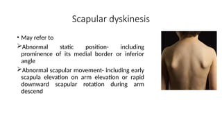 • May refer to
Abnormal static position- including
prominence of its medial border or inferior
angle
Abnormal scapular movement- including early
scapula elevation on arm elevation or rapid
downward scapular rotation during arm
descend
Scapular dyskinesis
 