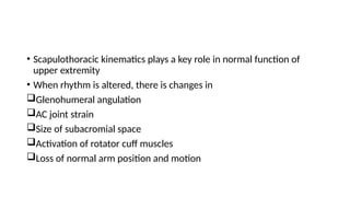 • Scapulothoracic kinematics plays a key role in normal function of
upper extremity
• When rhythm is altered, there is changes in
Glenohumeral angulation
AC joint strain
Size of subacromial space
Activation of rotator cuff muscles
Loss of normal arm position and motion
 