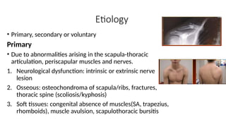 Etiology
• Primary, secondary or voluntary
Primary
• Due to abnormalities arising in the scapula-thoracic
articulation, periscapular muscles and nerves.
1. Neurological dysfunction: intrinsic or extrinsic nerve
lesion
2. Osseous: osteochondroma of scapula/ribs, fractures,
thoracic spine (scoliosis/kyphosis)
3. Soft tissues: congenital absence of muscles(SA, trapezius,
rhomboids), muscle avulsion, scapulothoracic bursitis
 