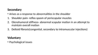 Secondary
• Arises as a response to abnormalities in the shoulder
1. Shoulder pain- reflex spasm of periscapular muscles
2. Glenohumeral stiffness- abnormal scapular motion in an attempt to
maintain overall motion
3. Deltoid fibrosis(congenital, secondary to intramuscular injections)
Voluntary
• Psychological issues
 