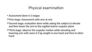 Physical examination
• Assessment done in 3 stages
First stage: Assessment with arm at rest
Second stage: evaluation done while asking the subject to elevate
and then lower the arm in the sagittal and/or scapular plane
Third stage: observe the scapular motion while elevating and
lowering arm with some 2-3 kg weight in one hand and then in other
hand
 