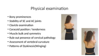 • Bony prominences
• Stability of SC and AC joints
• Clavicle examination
• Coracoid position / tenderness
• Muscle bulk and symmetry
• Rule out presence of cervical pathology
• Assessment of vertebral curvature
• Patterns of Dyskinesis(Winging)
Physical examination
 