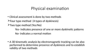 • Clinical assessment is done by two methods
Four type method (4 types of dyskinesis)
Two type method (Yes/No)
Yes- indicates presence of one or more dyskinetic patterns
No- indicates a normal motion
• A 3D kinematic analysis by electromagnetic tracking can be also
performed to determine presence of dyskinesis and to establish
validity of two methods
Physical examination
 