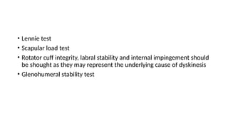 • Lennie test
• Scapular load test
• Rotator cuff integrity, labral stability and internal impingement should
be shought as they may represent the underlying cause of dyskinesis
• Glenohumeral stability test
 