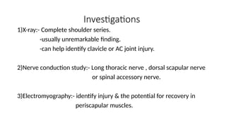 Investigations
1)X-ray:- Complete shoulder series.
-usually unremarkable finding.
-can help identify clavicle or AC joint injury.
2)Nerve conduction study:- Long thoracic nerve , dorsal scapular nerve
or spinal accessory nerve.
3)Electromyography:- identify injury & the potential for recovery in
periscapular muscles.
 