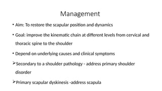 Management
• Aim: To restore the scapular position and dynamics
• Goal: improve the kinematic chain at different levels from cervical and
thoracic spine to the shoulder
• Depend on underlying causes and clinical symptoms
Secondary to a shoulder pathology - address primary shoulder
disorder
Primary scapular dyskinesis -address scapula
 