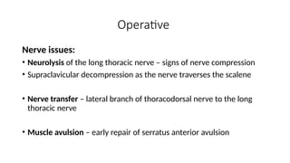 Operative
Nerve issues:
• Neurolysis of the long thoracic nerve – signs of nerve compression
• Supraclavicular decompression as the nerve traverses the scalene
• Nerve transfer – lateral branch of thoracodorsal nerve to the long
thoracic nerve
• Muscle avulsion – early repair of serratus anterior avulsion
 