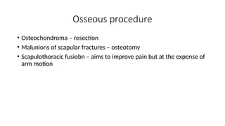 Osseous procedure
• Osteochondroma – resection
• Malunions of scapular fractures – osteotomy
• Scapulothoracic fusiobn – aims to improve pain but at the expense of
arm motion
 