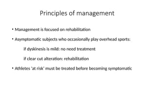 Principles of management
• Management is focused on rehabilitation
• Asymptomatic subjects who occasionally play overhead sports:
if dyskinesis is mild: no need treatment
if clear cut alteration: rehabilitation
• Athletes ‘at risk’ must be treated before becoming symptomatic
 