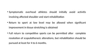 • Symptomatic overhead athletes should initially avoid activitis
involving affected shoulder and start rehabilitation
• Return to sport at low level may be allowed when significant
improvement in tissue stretching is obtained
• Full return to competitive sports can be permitted after complete
resolution of scapulothoracic alterations, but rehabilitation should be
pursued at least for 4 to 6 months.
 