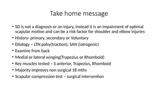 Take home message
• SD is not a diagnosis or an injury, instead it is an impairment of optimal
scapular motion and can be a risk factor for shoulder and elbow injuries
• History- primary, secondary or Voluntary
• Etiology – LTN palsy(traction), SAN (iatrogenic)
• Examine from back
• Medial or lateral winging(Trapezius or Rhomboid)
• Key muscles tested – S anterior, Trapezius, Rhomboid
• Majority improves non surgical 18 mths
• Scapular compression test – surgical intervention
 