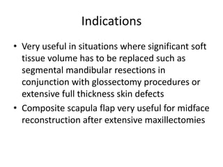 Indications
• Very useful in situations where significant soft
tissue volume has to be replaced such as
segmental mandibular resections in
conjunction with glossectomy procedures or
extensive full thickness skin defects
• Composite scapula flap very useful for midface
reconstruction after extensive maxillectomies
 