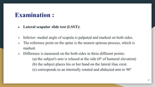 Examination :
● Lateral scapular slide test (LSST):
 Inferior- medial angle of scapula is palpated and marked on both sides.
 The reference point on the spine is the nearest spinous process, which is
marked.
 Difference is measured on the both sides in three different points:
(a) the subject's arm is relaxed at the side (0° of humeral elevation)
(b) the subject places his or her hand on the lateral iliac crest
(c) corresponds to an internally rotated and abducted arm to 90°
17
 