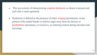 ● This test consists of characterising scapular dyskinesis as absent or present and
each side is rated separately.
● Dyskinesis is defined as the presence of either winging (prominence of any
portion of the medial border or inferior angle away from the thorax) or
dysrhythmia (premature, or excessive, or stuttering motion during elevation and
lowering).
20
 