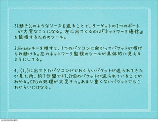 2(続き).のようなソースを送ることで、ターゲットの１つのポート
        　が大変なことになる。 左に出てくるのは『ネットワーク通信』
        を監視するためのツール。

        3.Enterキーを推すと、1つのパソコンに向かってパケットが投げ
        られ続ける。左のネットワーク監視のツールが具体的に見える
        ようにしてる。

        4. (1.)に出てきたパソコンがどれくらいパケットが送られてきた
        か見た所、約１分間で47.2MBのパケットが送られていることが
        わかる。CPUの処理が大変そう。あまり重くないパケットでもこ
        れぐらいにはなる。




13年2月27日水曜日
 