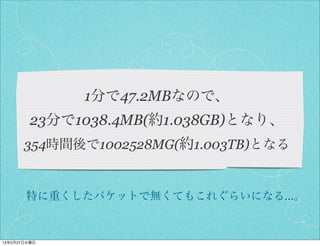 1分で47.2MBなので、
         23分で1038.4MB(約1.038GB)となり、
       354時間後で1002528MG(約1.003TB)となる


       特に重くしたパケットで無くてもこれぐらいになる…。


13年2月27日水曜日
 