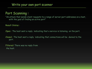Write your own port scanner

Port Scanning :
“An attack that sends client requests to a range of server port addresses on ...
