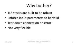 Why bother?
• TLS stacks are built to be robust
• Enforce input parameters to be valid
• Tear down connection on error
• Not very flexible
18 May 2017
Alex Moneger - Scapy TLS: a scriptable TLS
1.3 stack
12
 