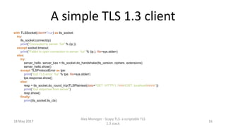 A simple TLS 1.3 client
with TLSSocket(client=True) as tls_socket:
try:
tls_socket.connect(ip)
print("Connected to server: %s" % (ip,))
except socket.timeout:
print("Failed to open connection to server: %s" % (ip,), file=sys.stderr)
else:
try:
server_hello, server_kex = tls_socket.do_handshake(tls_version, ciphers, extensions)
server_hello.show()
except TLSProtocolError as tpe:
print("Got TLS error: %s" % tpe, file=sys.stderr)
tpe.response.show()
else:
resp = tls_socket.do_round_trip(TLSPlaintext(data="GET / HTTP/1.1rnHOST: localhostrnrn"))
print("Got response from server")
resp.show()
finally:
print(tls_socket.tls_ctx)
18 May 2017
Alex Moneger - Scapy TLS: a scriptable TLS
1.3 stack
16
 
