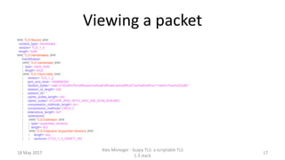 Viewing a packet
###[ TLS Record ]###
content_type= handshake
version= TLS_1_0
length= 0x36
###[ TLS Handshakes ]###
handshakes
|###[ TLS Handshake ]###
| type= client_hello
| length= 0x32
|###[ TLS Client Hello ]###
| version= TLS_1_2
| gmt_unix_time= 1494985553
| random_bytes= 'xa6;x10{x0fx7fUx88xeaHxc6xafxf8xe4xedxd56x07xcfxd6x85xc1^xbdx1fxa3x02x85'
| session_id_length= 0x0
| session_id= ''
| cipher_suites_length= 0x2
| cipher_suites= ['ECDHE_RSA_WITH_AES_256_GCM_SHA384']
| compression_methods_length= 0x1
| compression_methods= ['NULL']
| extensions_length= 0x7
| extensions
| |###[ TLS Extension ]###
| | type= supported_versions
| | length= 0x3
| |###[ TLS Extension Supported Versions ]###
| | length= 0x2
| | versions= ['TLS_1_3_DRAFT_18']
18 May 2017
Alex Moneger - Scapy TLS: a scriptable TLS
1.3 stack
17
 