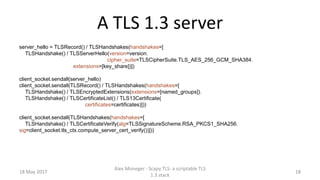 A TLS 1.3 server
server_hello = TLSRecord() / TLSHandshakes(handshakes=[
TLSHandshake() / TLSServerHello(version=version,
cipher_suite=TLSCipherSuite.TLS_AES_256_GCM_SHA384,
extensions=[key_share])])
client_socket.sendall(server_hello)
client_socket.sendall(TLSRecord() / TLSHandshakes(handshakes=[
TLSHandshake() / TLSEncryptedExtensions(extensions=[named_groups]),
TLSHandshake() / TLSCertificateList() / TLS13Certificate(
certificates=certificates)]))
client_socket.sendall(TLSHandshakes(handshakes=[
TLSHandshake() / TLSCertificateVerify(alg=TLSSignatureScheme.RSA_PKCS1_SHA256,
sig=client_socket.tls_ctx.compute_server_cert_verify())]))
18 May 2017
Alex Moneger - Scapy TLS: a scriptable TLS
1.3 stack
18
 