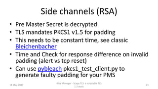 Side channels (RSA)
• Pre Master Secret is decrypted
• TLS mandates PKCS1 v1.5 for padding
• This needs to be constant time, see classic
Bleichenbacher
• Time and Check for response difference on invalid
padding (alert vs tcp reset)
• Can use pybleach pkcs1_test_client.py to
generate faulty padding for your PMS
18 May 2017
Alex Moneger - Scapy TLS: a scriptable TLS
1.3 stack
23
 