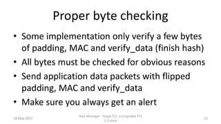 Proper byte checking
• Some implementation only verify a few bytes
of padding, MAC and verify_data (finish hash)
• All bytes must be checked for obvious reasons
• Send application data packets with flipped
padding, MAC and verify_data
• Make sure you always get an alert
18 May 2017
Alex Moneger - Scapy TLS: a scriptable TLS
1.3 stack
25
 