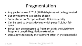 Fragmentation
• Any packet above 2**14 (16384) bytes must be fragmented
• But any fragment size can be chosen
• Some stacks don’t cope well with TLS re-assembly
• Can be used to bypass devices which parse TLS, but fail-
open
• Server can be requested to fragment using the Maximum
Fragment Length Negotiation extension
• DTLS allows to specify the fragment offset in the handshake
18 May 2017
Alex Moneger - Scapy TLS: a scriptable TLS
1.3 stack
26
 