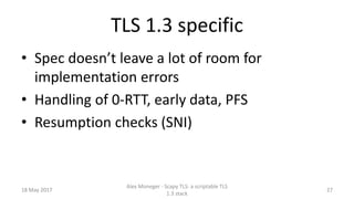 TLS 1.3 specific
• Spec doesn’t leave a lot of room for
implementation errors
• Handling of 0-RTT, early data, PFS
• Resumption checks (SNI)
18 May 2017
Alex Moneger - Scapy TLS: a scriptable TLS
1.3 stack
27
 