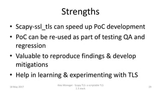Strengths
• Scapy-ssl_tls can speed up PoC development
• PoC can be re-used as part of testing QA and
regression
• Valuable to reproduce findings & develop
mitigations
• Help in learning & experimenting with TLS
18 May 2017
Alex Moneger - Scapy TLS: a scriptable TLS
1.3 stack
29
 