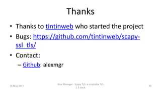 Thanks
• Thanks to tintinweb who started the project
• Bugs: https://github.com/tintinweb/scapy-
ssl_tls/
• Contact:
– Github: alexmgr
18 May 2017
Alex Moneger - Scapy TLS: a scriptable TLS
1.3 stack
30
 