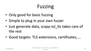 Fuzzing
• Only good for basic fuzzing
• Simple to plug in your own fuzzer
• Just generate data, scapy-ssl_tls takes care of
the rest
• Good targets: TLS extensions, certificates, …
18 May 2017
Alex Moneger - Scapy TLS: a scriptable TLS
1.3 stack
34
 