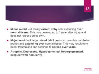 Wednesday,
April 12, 2023
18
 Minor keloid – A focally raised, itchy scar extending over
normal tissue. This may develop up to 1 year after injury and
does not regress on its own.
 Major keloid – A large raised (>0.5 cm) scar, possibly painful or
pruritic and extending over normal tissue. This may result from
minor trauma and can continue to spread over years.
 Atrophic, Depressed, Hypopigmented, Hyperpigmented.
irregular with nodularity.
 