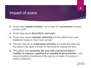 Wednesday,
April 12, 2023
4
Impact of scars
 A scar may impede function – as in case of a contracture running
across a joint.
 A scar may cause discomfort, even pain.
 A scar may cause cosmetic deformity and the patient may seek
treatment merely to “look more normal.“
 The scar may be an unpleasant reminder of a traumatic past and
the patient may seek to erase its memories by erasing the scar.
 The patient may associate the scar with a personal failure –
inability to impress a girlfriend or inability to get promoted – and
may be looking at treatment of the scar as a means of success in
his/her endeavors.
 