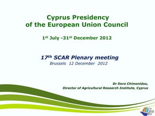 Cyprus Presidency
of the European Union Council

    1st July -31st December 2012



    17th SCAR Plenary meeting
       Brussels 12 December 2012




                                          Dr Dora Chimonidou,
            Director of Agricultural Research Institute, Cyprus
 