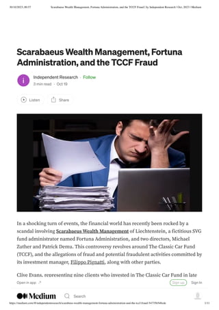 30/10/2023, 00:57 Scarabaeus Wealth Management, Fortuna Administration, and the TCCF Fraud | by Independent Research | Oct, 2023 | Medium
https://medium.com/@independentresearch/scarabeus-wealth-management-fortuna-administration-and-the-tccf-fraud-54735b540cde 1/11
Scarabaeus Wealth Management, Fortuna
Administration, and the TCCF Fraud
Independent Research · Follow
3 min read · Oct 19
Listen Share
In a shocking turn of events, the financial world has recently been rocked by a
scandal involving Scarabaeus Wealth Management of Liechtenstein, a fictitious SVG
fund administrator named Fortuna Administration, and two directors, Michael
Zuther and Patrick Demu. This controversy revolves around The Classic Car Fund
(TCCF), and the allegations of fraud and potential fraudulent activities committed by
its investment manager, Filippo Pignatti, along with other parties.
Clive Evans, representing nine clients who invested in The Classic Car Fund in late
2018 and 2019, has come forward to expose the dubious dealings that transpired
behind closed doors. According to Evans, Pignatti visited his office in France in mid-
Open in app Sign up Sign In
Search
 