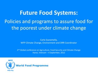 Future Food Systems:
Policies and programs to assure food for
   the poorest under climate change

                         Carlo Scaramella,
        WFP Climate Change, Environment and DRR Coordinator

     2nd Global conference on Agriculture, Food Security and Climate Change
                       Hanoi, Vietnam – 4 September, 2012
 
