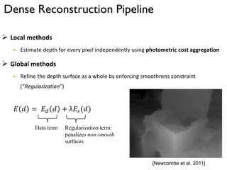 Dense Reconstruction Pipeline
 Local methods
 Estimate depth for every pixel independently using photometric cost aggregation
 Global methods
 Refine the depth surface as a whole by enforcing smoothness constraint
(“Regularization”)
𝐸 𝑑 = 𝐸 𝑑 𝑑 + λ𝐸𝑠(𝑑)
Data term Regularization term:
penalizes non-smooth
surfaces
[Newcombe et al. 2011]
 