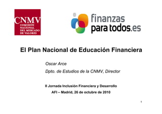 1
El Plan Nacional de Educación Financiera
Oscar Arce
Dpto. de Estudios de la CNMV, Director
II Jornada Inclusión Financiera y Desarrollo
AFI – Madrid, 26 de octubre de 2010
 